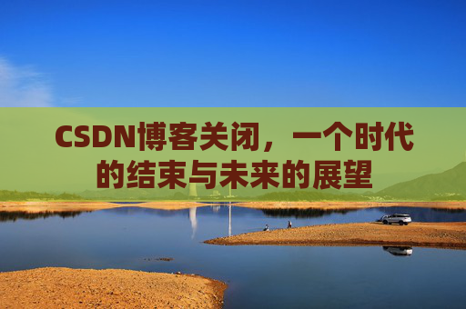 CSDN博客关闭,一个时代的结束与未来的展望 CSDN博客关闭,一个时代的结束与未来的展望